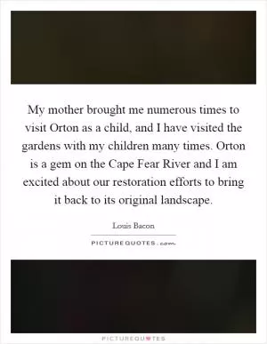 My mother brought me numerous times to visit Orton as a child, and I have visited the gardens with my children many times. Orton is a gem on the Cape Fear River and I am excited about our restoration efforts to bring it back to its original landscape Picture Quote #1