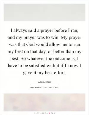 I always said a prayer before I ran, and my prayer was to win. My prayer was that God would allow me to run my best on that day, or better than my best. So whatever the outcome is, I have to be satisfied with it if I know I gave it my best effort Picture Quote #1