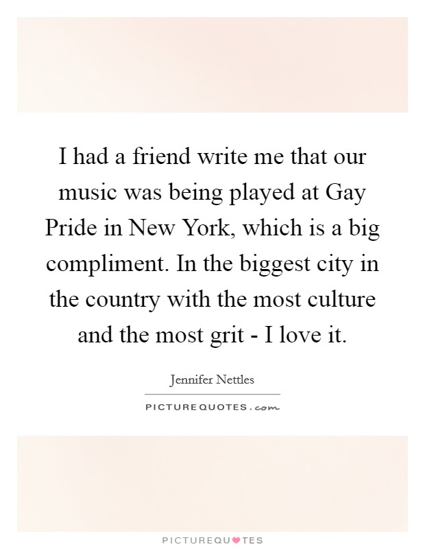 I had a friend write me that our music was being played at Gay Pride in New York, which is a big compliment. In the biggest city in the country with the most culture and the most grit - I love it Picture Quote #1