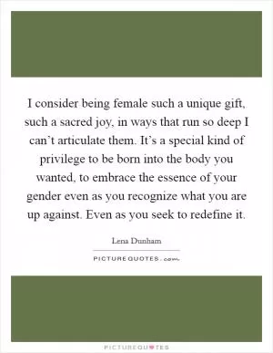I consider being female such a unique gift, such a sacred joy, in ways that run so deep I can’t articulate them. It’s a special kind of privilege to be born into the body you wanted, to embrace the essence of your gender even as you recognize what you are up against. Even as you seek to redefine it Picture Quote #1