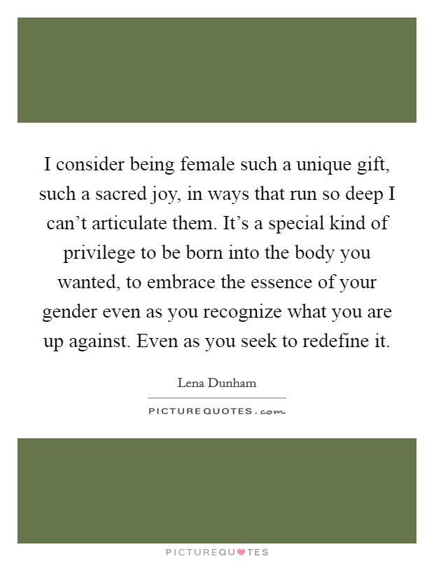 I consider being female such a unique gift, such a sacred joy, in ways that run so deep I can't articulate them. It's a special kind of privilege to be born into the body you wanted, to embrace the essence of your gender even as you recognize what you are up against. Even as you seek to redefine it Picture Quote #1