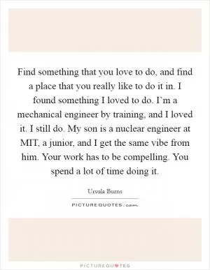 Find something that you love to do, and find a place that you really like to do it in. I found something I loved to do. I’m a mechanical engineer by training, and I loved it. I still do. My son is a nuclear engineer at MIT, a junior, and I get the same vibe from him. Your work has to be compelling. You spend a lot of time doing it Picture Quote #1