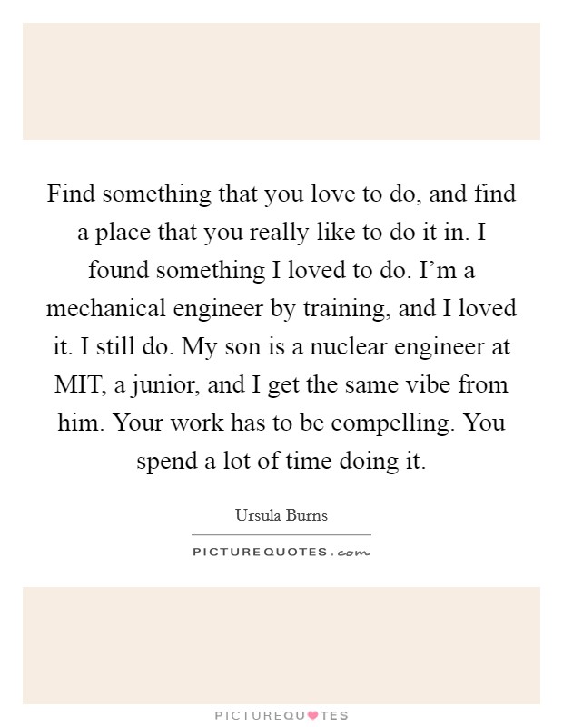 Find something that you love to do, and find a place that you really like to do it in. I found something I loved to do. I'm a mechanical engineer by training, and I loved it. I still do. My son is a nuclear engineer at MIT, a junior, and I get the same vibe from him. Your work has to be compelling. You spend a lot of time doing it Picture Quote #1