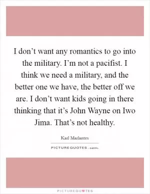 I don’t want any romantics to go into the military. I’m not a pacifist. I think we need a military, and the better one we have, the better off we are. I don’t want kids going in there thinking that it’s John Wayne on Iwo Jima. That’s not healthy Picture Quote #1