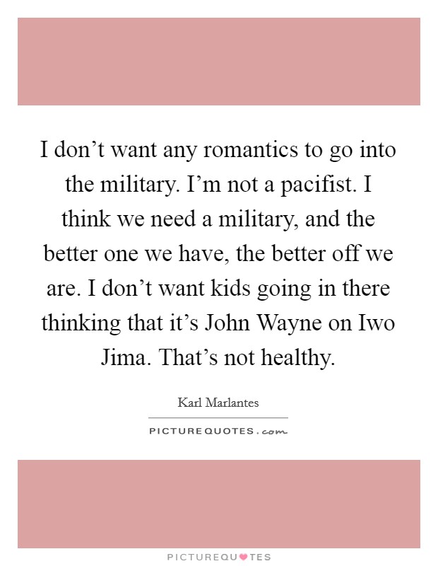 I don't want any romantics to go into the military. I'm not a pacifist. I think we need a military, and the better one we have, the better off we are. I don't want kids going in there thinking that it's John Wayne on Iwo Jima. That's not healthy Picture Quote #1