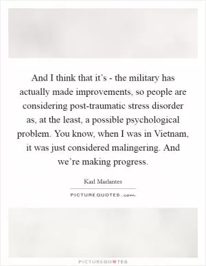 And I think that it’s - the military has actually made improvements, so people are considering post-traumatic stress disorder as, at the least, a possible psychological problem. You know, when I was in Vietnam, it was just considered malingering. And we’re making progress Picture Quote #1