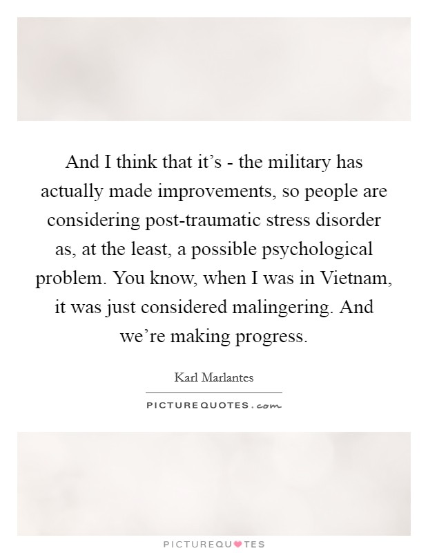 And I think that it's - the military has actually made improvements, so people are considering post-traumatic stress disorder as, at the least, a possible psychological problem. You know, when I was in Vietnam, it was just considered malingering. And we're making progress Picture Quote #1