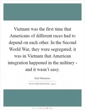 Vietnam was the first time that Americans of different races had to depend on each other. In the Second World War, they were segregated; it was in Vietnam that American integration happened in the military - and it wasn’t easy Picture Quote #1