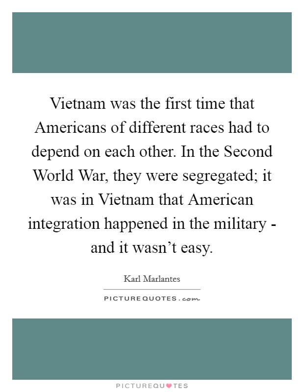 Vietnam was the first time that Americans of different races had to depend on each other. In the Second World War, they were segregated; it was in Vietnam that American integration happened in the military - and it wasn't easy Picture Quote #1