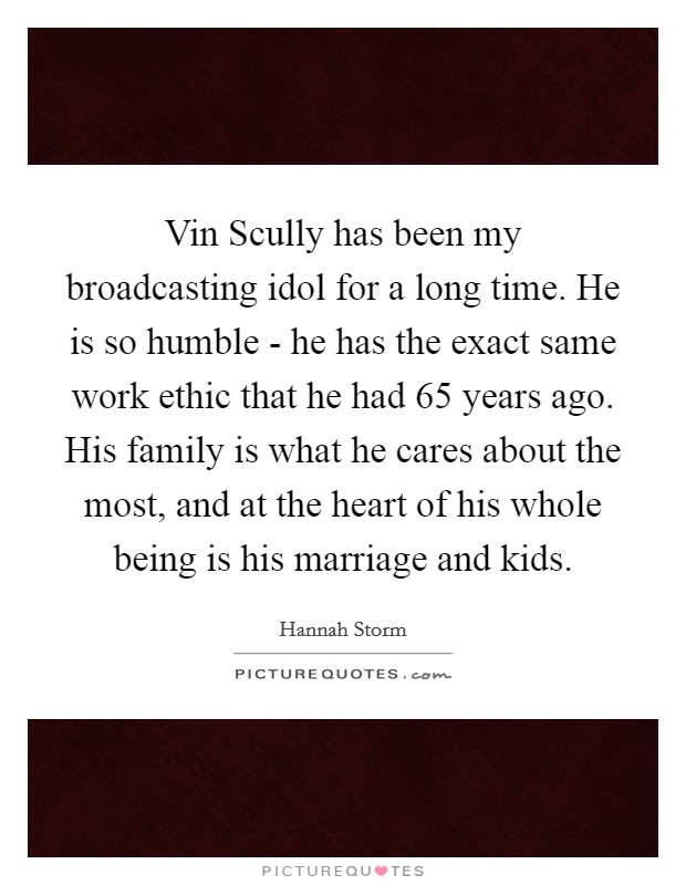 Vin Scully has been my broadcasting idol for a long time. He is so humble - he has the exact same work ethic that he had 65 years ago. His family is what he cares about the most, and at the heart of his whole being is his marriage and kids Picture Quote #1