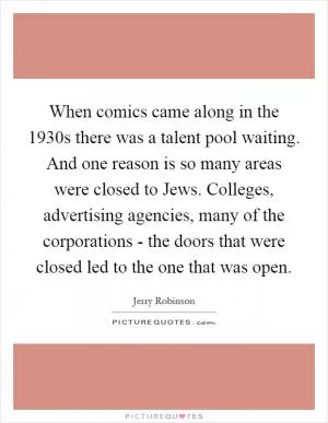 When comics came along in the 1930s there was a talent pool waiting. And one reason is so many areas were closed to Jews. Colleges, advertising agencies, many of the corporations - the doors that were closed led to the one that was open Picture Quote #1