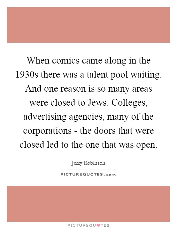 When comics came along in the 1930s there was a talent pool waiting. And one reason is so many areas were closed to Jews. Colleges, advertising agencies, many of the corporations - the doors that were closed led to the one that was open Picture Quote #1