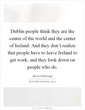 Dublin people think they are the center of the world and the center of Ireland. And they don’t realize that people have to leave Ireland to get work, and they look down on people who do Picture Quote #1