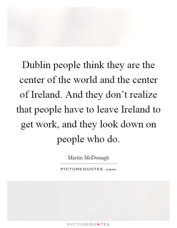 Dublin people think they are the center of the world and the center of Ireland. And they don't realize that people have to leave Ireland to get work, and they look down on people who do Picture Quote #1