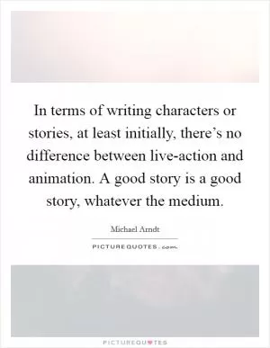 In terms of writing characters or stories, at least initially, there’s no difference between live-action and animation. A good story is a good story, whatever the medium Picture Quote #1