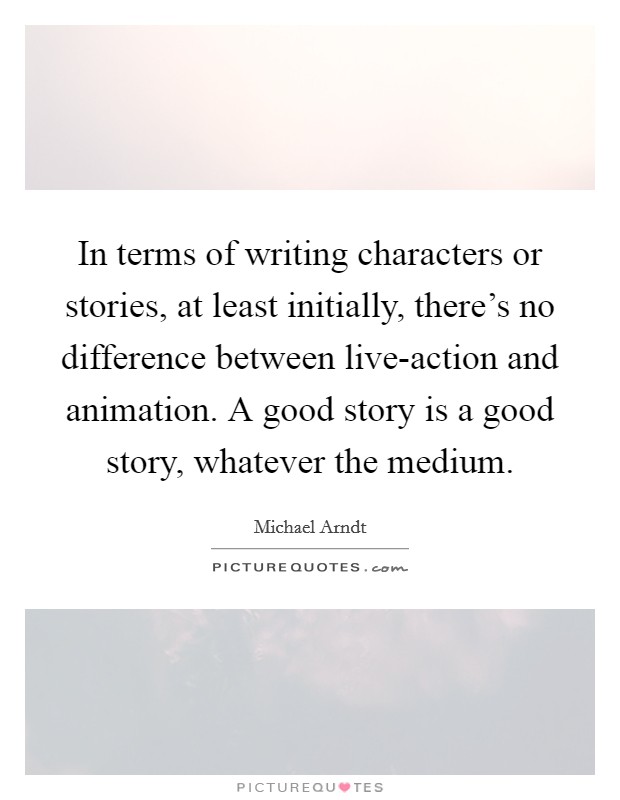 In terms of writing characters or stories, at least initially, there's no difference between live-action and animation. A good story is a good story, whatever the medium Picture Quote #1