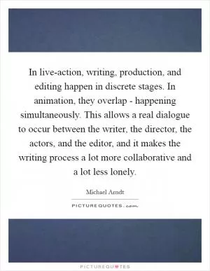 In live-action, writing, production, and editing happen in discrete stages. In animation, they overlap - happening simultaneously. This allows a real dialogue to occur between the writer, the director, the actors, and the editor, and it makes the writing process a lot more collaborative and a lot less lonely Picture Quote #1