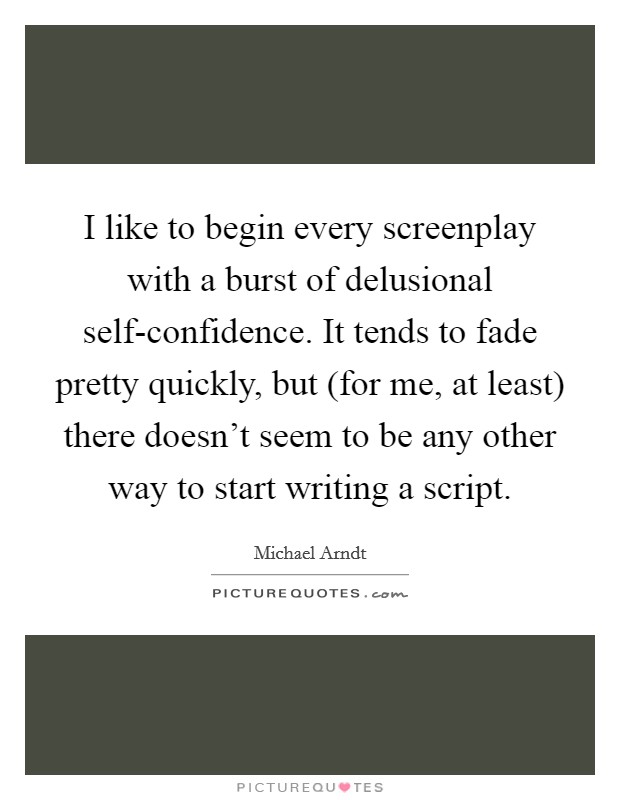 I like to begin every screenplay with a burst of delusional self-confidence. It tends to fade pretty quickly, but (for me, at least) there doesn't seem to be any other way to start writing a script Picture Quote #1