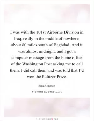 I was with the 101st Airborne Division in Iraq, really in the middle of nowhere, about 80 miles south of Baghdad. And it was almost midnight, and I got a computer message from the home office of the Washington Post asking me to call them. I did call them and was told that I’d won the Pulitzer Prize Picture Quote #1
