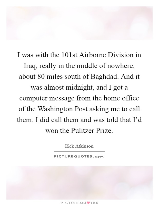 I was with the 101st Airborne Division in Iraq, really in the middle of nowhere, about 80 miles south of Baghdad. And it was almost midnight, and I got a computer message from the home office of the Washington Post asking me to call them. I did call them and was told that I'd won the Pulitzer Prize Picture Quote #1