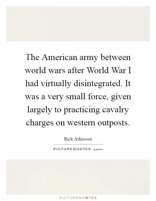 The American army between world wars after World War I had virtually disintegrated. It was a very small force, given largely to practicing cavalry charges on western outposts Picture Quote #1