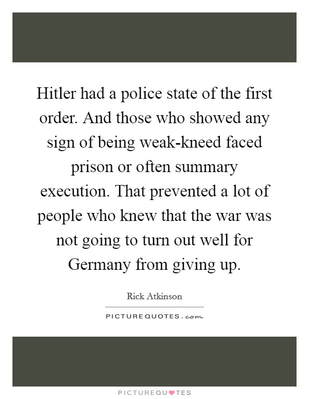 Hitler had a police state of the first order. And those who showed any sign of being weak-kneed faced prison or often summary execution. That prevented a lot of people who knew that the war was not going to turn out well for Germany from giving up Picture Quote #1