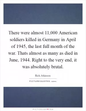 There were almost 11,000 American soldiers killed in Germany in April of 1945, the last full month of the war. Thats almost as many as died in June, 1944. Right to the very end, it was absolutely brutal Picture Quote #1