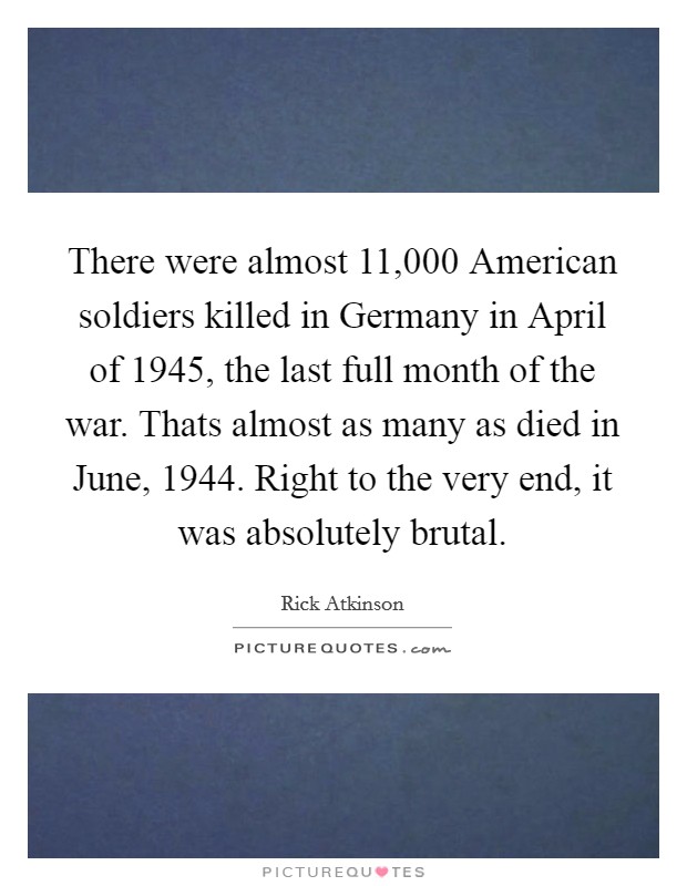 There were almost 11,000 American soldiers killed in Germany in April of 1945, the last full month of the war. Thats almost as many as died in June, 1944. Right to the very end, it was absolutely brutal Picture Quote #1
