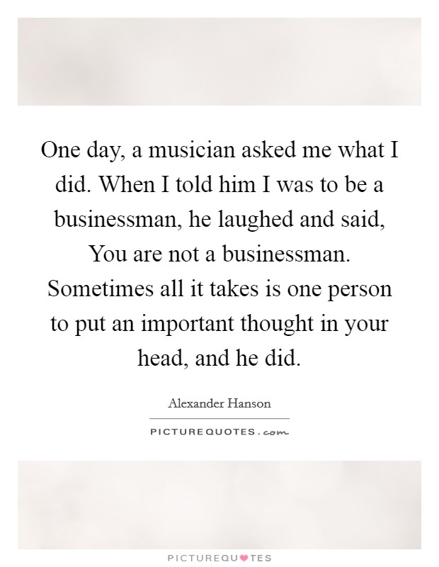 One day, a musician asked me what I did. When I told him I was to be a businessman, he laughed and said, You are not a businessman. Sometimes all it takes is one person to put an important thought in your head, and he did Picture Quote #1