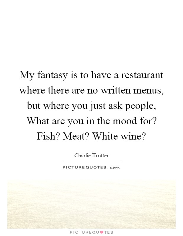 My fantasy is to have a restaurant where there are no written menus, but where you just ask people, What are you in the mood for? Fish? Meat? White wine? Picture Quote #1