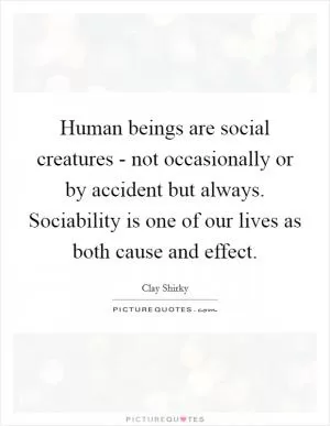 Human beings are social creatures - not occasionally or by accident but always. Sociability is one of our lives as both cause and effect Picture Quote #1