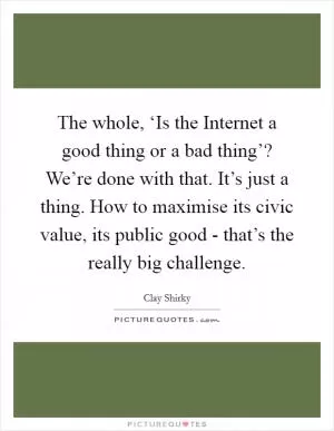 The whole, ‘Is the Internet a good thing or a bad thing’? We’re done with that. It’s just a thing. How to maximise its civic value, its public good - that’s the really big challenge Picture Quote #1