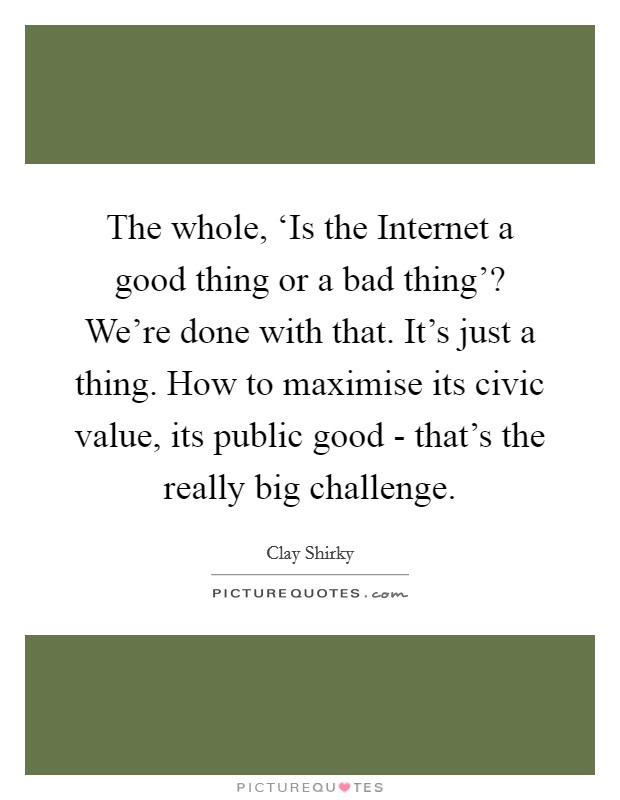 The whole, ‘Is the Internet a good thing or a bad thing'? We're done with that. It's just a thing. How to maximise its civic value, its public good - that's the really big challenge Picture Quote #1