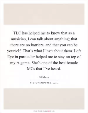 TLC has helped me to know that as a musician, I can talk about anything; that there are no barriers, and that you can be yourself. That’s what I love about them. Left Eye in particular helped me to stay on top of my A game. She’s one of the best female MCs that I’ve heard Picture Quote #1