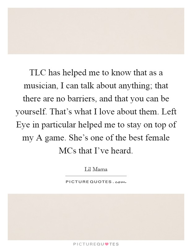 TLC has helped me to know that as a musician, I can talk about anything; that there are no barriers, and that you can be yourself. That's what I love about them. Left Eye in particular helped me to stay on top of my A game. She's one of the best female MCs that I've heard Picture Quote #1
