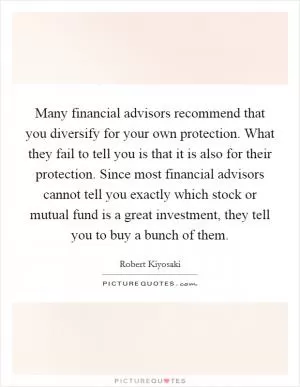 Many financial advisors recommend that you diversify for your own protection. What they fail to tell you is that it is also for their protection. Since most financial advisors cannot tell you exactly which stock or mutual fund is a great investment, they tell you to buy a bunch of them Picture Quote #1
