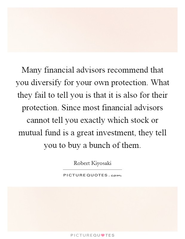 Many financial advisors recommend that you diversify for your own protection. What they fail to tell you is that it is also for their protection. Since most financial advisors cannot tell you exactly which stock or mutual fund is a great investment, they tell you to buy a bunch of them Picture Quote #1