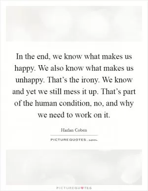 In the end, we know what makes us happy. We also know what makes us unhappy. That’s the irony. We know and yet we still mess it up. That’s part of the human condition, no, and why we need to work on it Picture Quote #1