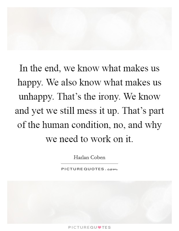 In the end, we know what makes us happy. We also know what makes us unhappy. That's the irony. We know and yet we still mess it up. That's part of the human condition, no, and why we need to work on it Picture Quote #1