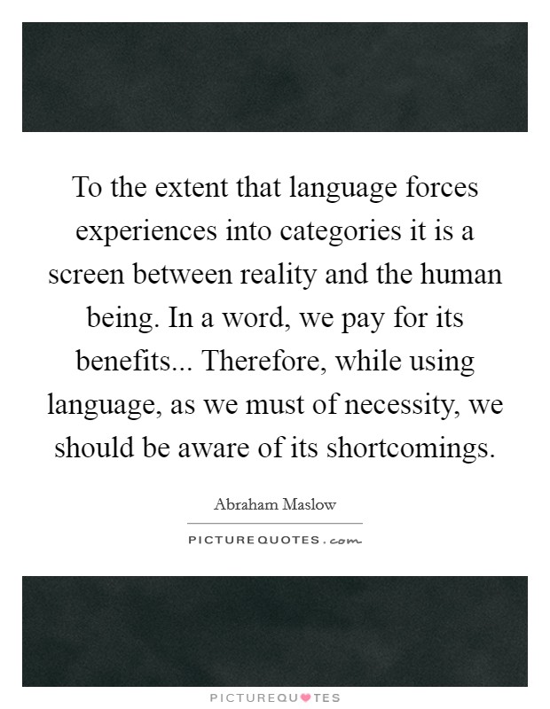 To the extent that language forces experiences into categories it is a screen between reality and the human being. In a word, we pay for its benefits... Therefore, while using language, as we must of necessity, we should be aware of its shortcomings Picture Quote #1