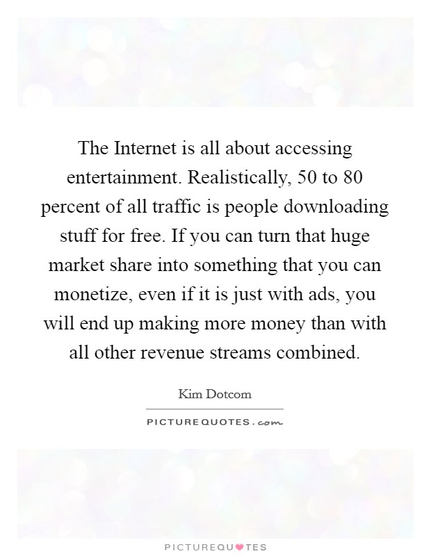 The Internet is all about accessing entertainment. Realistically, 50 to 80 percent of all traffic is people downloading stuff for free. If you can turn that huge market share into something that you can monetize, even if it is just with ads, you will end up making more money than with all other revenue streams combined Picture Quote #1