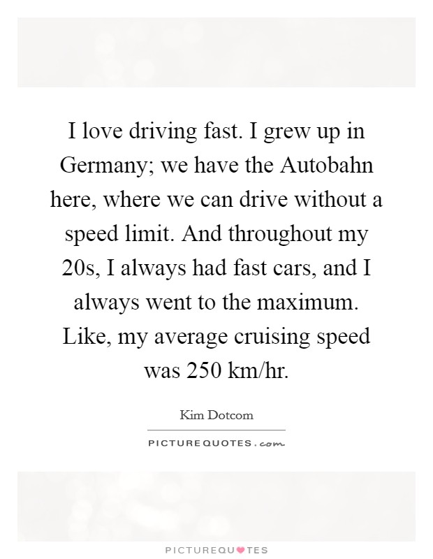 I love driving fast. I grew up in Germany; we have the Autobahn here, where we can drive without a speed limit. And throughout my 20s, I always had fast cars, and I always went to the maximum. Like, my average cruising speed was 250 km/hr Picture Quote #1