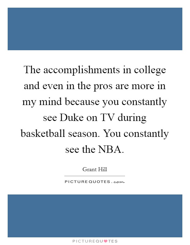The accomplishments in college and even in the pros are more in my mind because you constantly see Duke on TV during basketball season. You constantly see the NBA Picture Quote #1