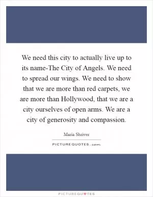 We need this city to actually live up to its name-The City of Angels. We need to spread our wings. We need to show that we are more than red carpets, we are more than Hollywood, that we are a city ourselves of open arms. We are a city of generosity and compassion Picture Quote #1
