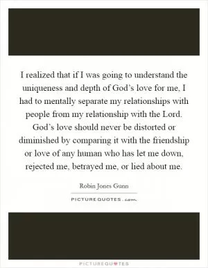I realized that if I was going to understand the uniqueness and depth of God’s love for me, I had to mentally separate my relationships with people from my relationship with the Lord. God’s love should never be distorted or diminished by comparing it with the friendship or love of any human who has let me down, rejected me, betrayed me, or lied about me Picture Quote #1