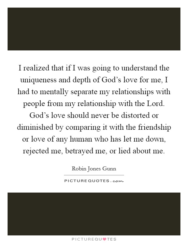 I realized that if I was going to understand the uniqueness and depth of God's love for me, I had to mentally separate my relationships with people from my relationship with the Lord. God's love should never be distorted or diminished by comparing it with the friendship or love of any human who has let me down, rejected me, betrayed me, or lied about me Picture Quote #1