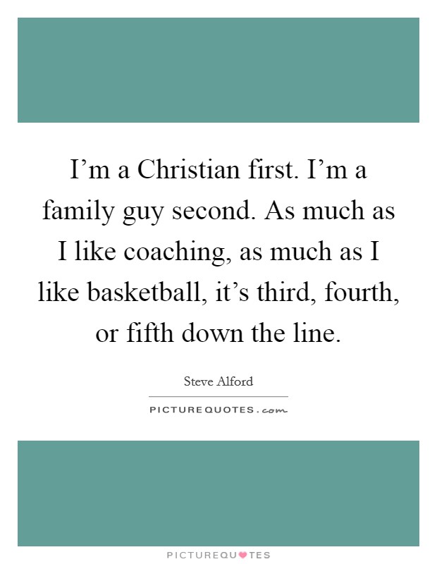 I'm a Christian first. I'm a family guy second. As much as I like coaching, as much as I like basketball, it's third, fourth, or fifth down the line Picture Quote #1