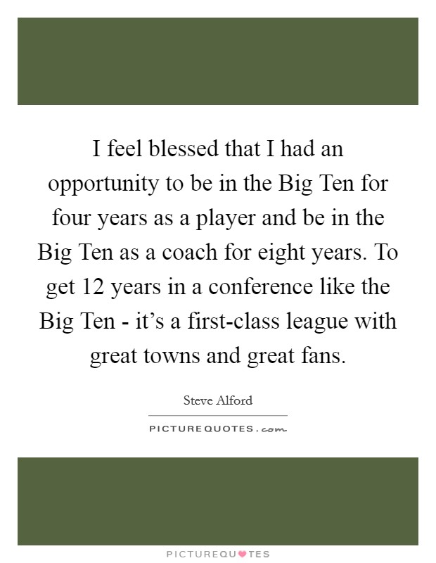 I feel blessed that I had an opportunity to be in the Big Ten for four years as a player and be in the Big Ten as a coach for eight years. To get 12 years in a conference like the Big Ten - it's a first-class league with great towns and great fans Picture Quote #1