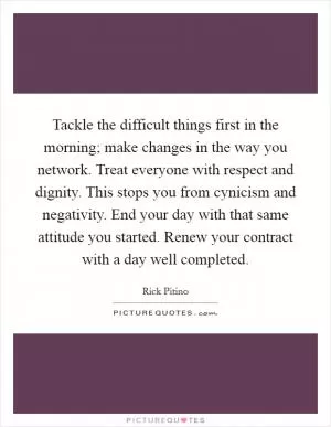 Tackle the difficult things first in the morning; make changes in the way you network. Treat everyone with respect and dignity. This stops you from cynicism and negativity. End your day with that same attitude you started. Renew your contract with a day well completed Picture Quote #1