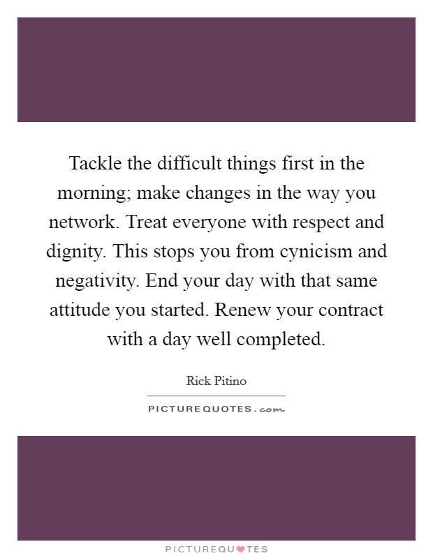 Tackle the difficult things first in the morning; make changes in the way you network. Treat everyone with respect and dignity. This stops you from cynicism and negativity. End your day with that same attitude you started. Renew your contract with a day well completed Picture Quote #1